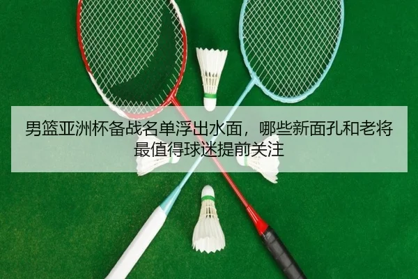 男篮亚洲杯备战名单浮出水面，哪些新面孔和老将最值得球迷提前关注